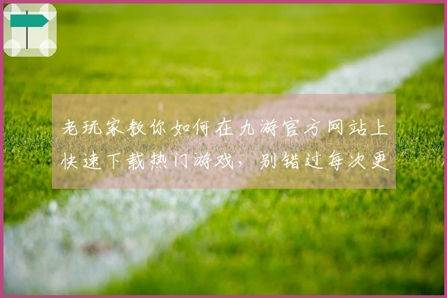 老玩家教你如何在九游官方网站上快速下载热门游戏，别错过每次更新的精彩！