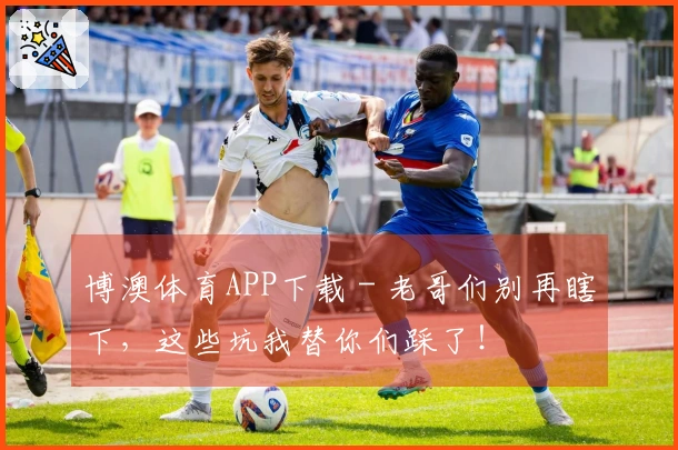 博澳体育APP下载 - 老哥们别再瞎下，这些坑我替你们踩了！