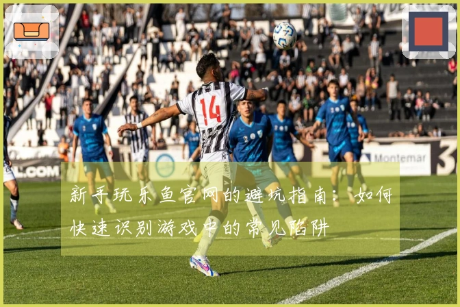 新手玩乐鱼官网的避坑指南：如何快速识别游戏中的常见陷阱