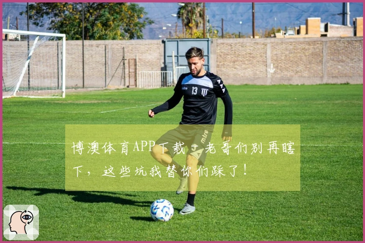 博澳体育APP下载 - 老哥们别再瞎下，这些坑我替你们踩了！