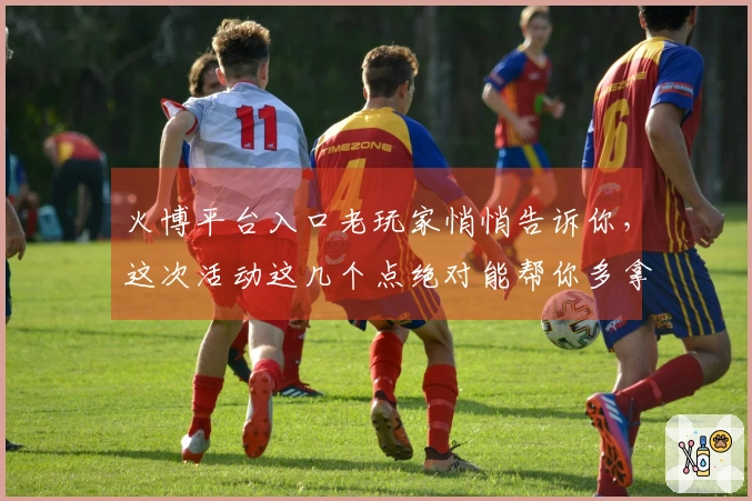 火博平台入口老玩家悄悄告诉你，这次活动这几个点绝对能帮你多拿福利！