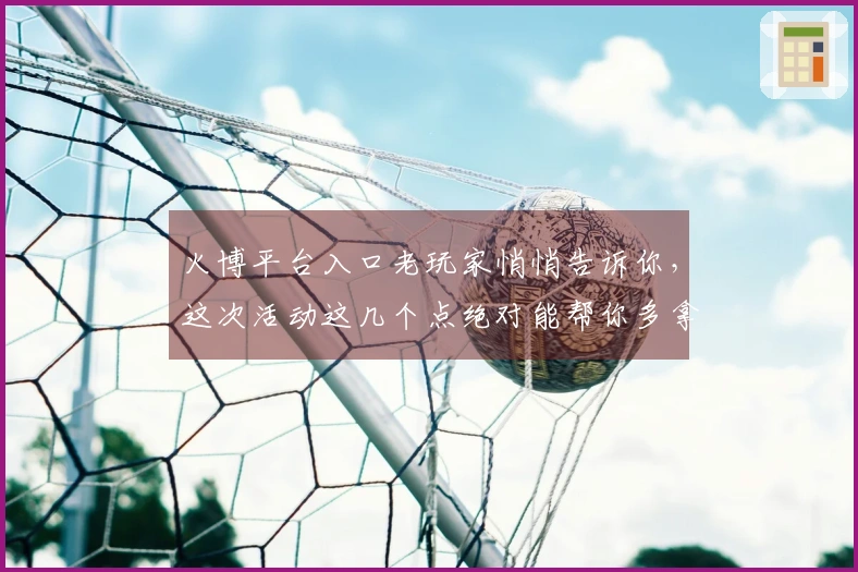 火博平台入口老玩家悄悄告诉你，这次活动这几个点绝对能帮你多拿福利！