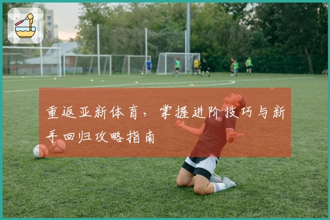 重返亚新体育，掌握进阶技巧与新手回归攻略指南